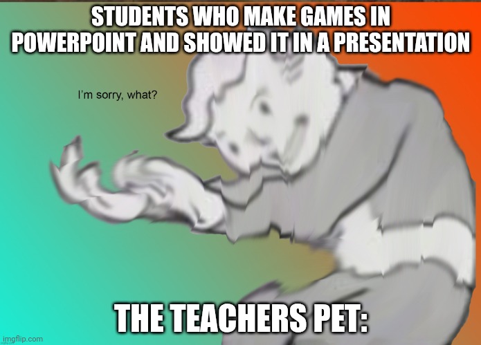 We are bringing back this meme | STUDENTS WHO MAKE GAMES IN POWERPOINT AND SHOWED IT IN A PRESENTATION; THE TEACHERS PET: | image tagged in im sorry what | made w/ Imgflip meme maker