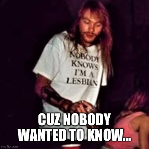 CUZ NOBODY WANTED TO KNOW… | image tagged in lesbian axl | made w/ Imgflip meme maker