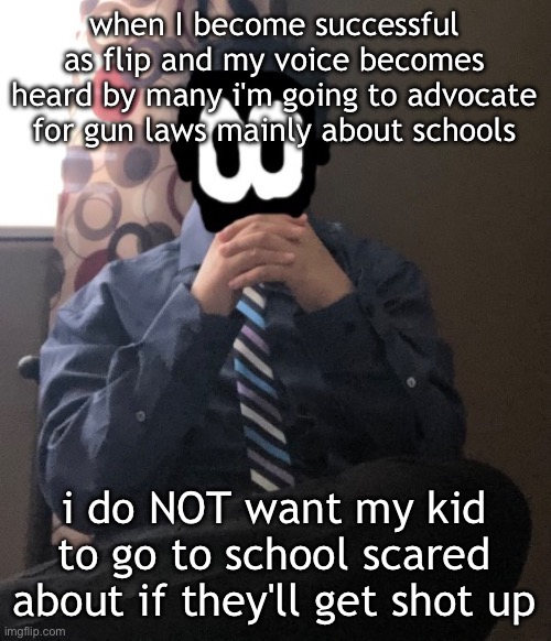 delted but he's badass | when I become successful as flip and my voice becomes heard by many i'm going to advocate for gun laws mainly about schools; i do NOT want my kid to go to school scared about if they'll get shot up | image tagged in delted but he's badass | made w/ Imgflip meme maker