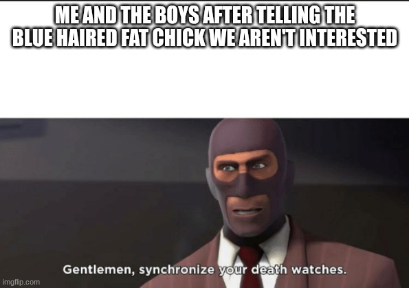 gentlemen, synchronize your death watches | ME AND THE BOYS AFTER TELLING THE BLUE HAIRED FAT CHICK WE AREN'T INTERESTED | image tagged in gentlemen synchronize your death watches | made w/ Imgflip meme maker