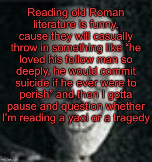 . | Reading old Roman literature is funny, cause they will casually throw in something like “he loved his fellow man so deeply, he would commit suicide if he ever were to perish” and then I gotta pause and question whether I’m reading a yaoi or a tragedy | image tagged in skull | made w/ Imgflip meme maker