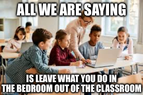 ALL WE ARE SAYING; IS LEAVE WHAT YOU DO IN THE BEDROOM OUT OF THE CLASSROOM | image tagged in liberals vs conservatives,stupid liberals,liberal logic,liberal hypocrisy,school memes | made w/ Imgflip meme maker