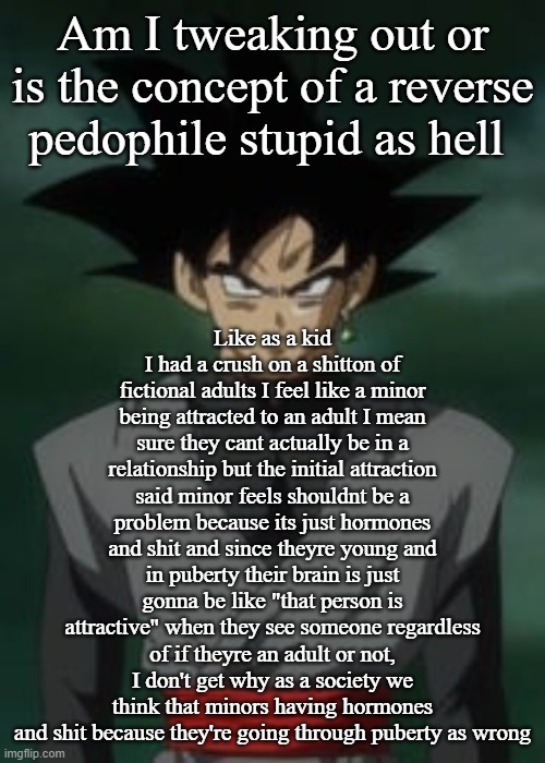 Goku black questions you | Am I tweaking out or is the concept of a reverse pedophile stupid as hell; Like as a kid I had a crush on a shitton of fictional adults I feel like a minor being attracted to an adult I mean sure they cant actually be in a relationship but the initial attraction said minor feels shouldnt be a problem because its just hormones and shit and since theyre young and in puberty their brain is just gonna be like "that person is attractive" when they see someone regardless of if theyre an adult or not, I don't get why as a society we think that minors having hormones and shit because they're going through puberty as wrong | image tagged in goku black questions you | made w/ Imgflip meme maker