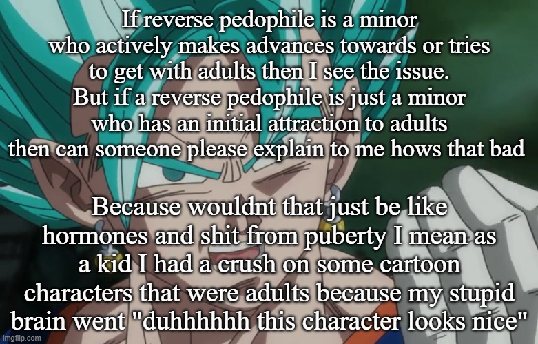 from an unbiased standpoint | If reverse pedophile is a minor who actively makes advances towards or tries to get with adults then I see the issue. But if a reverse pedophile is just a minor who has an initial attraction to adults then can someone please explain to me hows that bad; Because wouldnt that just be like hormones and shit from puberty I mean as a kid I had a crush on some cartoon characters that were adults because my stupid brain went "duhhhhhh this character looks nice" | image tagged in mlg vegito | made w/ Imgflip meme maker