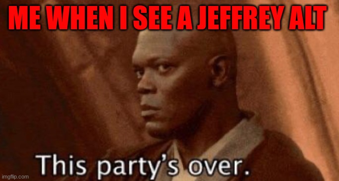 this party's over | ME WHEN I SEE A JEFFREY ALT | image tagged in this party's over | made w/ Imgflip meme maker