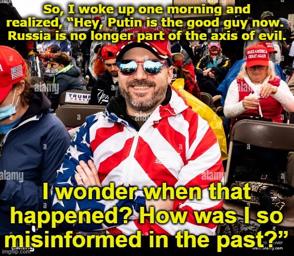 MAGA Warrior Confused | So, I woke up one morning and realized, “Hey, Putin is the good guy now.  Russia is no longer part of the axis of evil. I wonder when that happened? How was I so misinformed in the past?” | image tagged in maga,good guy putin,donald trump is an idiot,right wing,trump,trump russia collusion | made w/ Imgflip meme maker