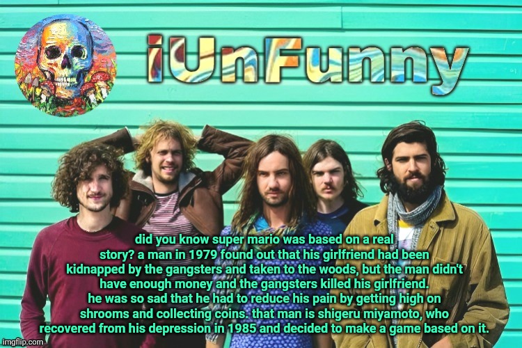 iUnFunny's Tame Impala template | did you know super mario was based on a real story? a man in 1979 found out that his girlfriend had been kidnapped by the gangsters and taken to the woods, but the man didn't have enough money and the gangsters killed his girlfriend. he was so sad that he had to reduce his pain by getting high on shrooms and collecting coins. that man is shigeru miyamoto, who recovered from his depression in 1985 and decided to make a game based on it. | image tagged in iunfunny's tame impala template | made w/ Imgflip meme maker