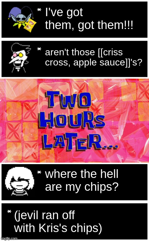 I've got them, got them!!! aren't those [[criss cross, apple sauce]]'s? where the hell are my chips? (jevil ran off with Kris's chips) | image tagged in undertale text box,2 hour later,blank undertale textbox | made w/ Imgflip meme maker