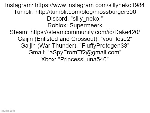 Instagram: https://www.instagram.com/sillyneko1984
Tumblr: http://tumblr.com/blog/mossburger500
Discord: "silly_neko."
Roblox: Supermeerk
Steam: https://steamcommunity.com/id/Dake420/
Gaijin (Enlisted and Crossout): "you_lose2"
Gaijin (War Thunder): "FluffyProtogen33"
Gmail: "aSpyFromTf2@gmail.com"
Xbox: "PrincessLuna540" | made w/ Imgflip meme maker