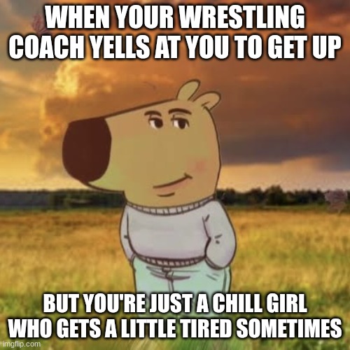 Chill guy | WHEN YOUR WRESTLING COACH YELLS AT YOU TO GET UP; BUT YOU'RE JUST A CHILL GIRL WHO GETS A LITTLE TIRED SOMETIMES | image tagged in chill guy | made w/ Imgflip meme maker