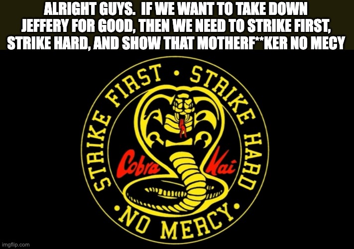 I think it's time we kick jeffery's ass Cobra-Kai style | ALRIGHT GUYS.  IF WE WANT TO TAKE DOWN JEFFERY FOR GOOD, THEN WE NEED TO STRIKE FIRST, STRIKE HARD, AND SHOW THAT MOTHERF**KER NO MECY | image tagged in cobra kai | made w/ Imgflip meme maker