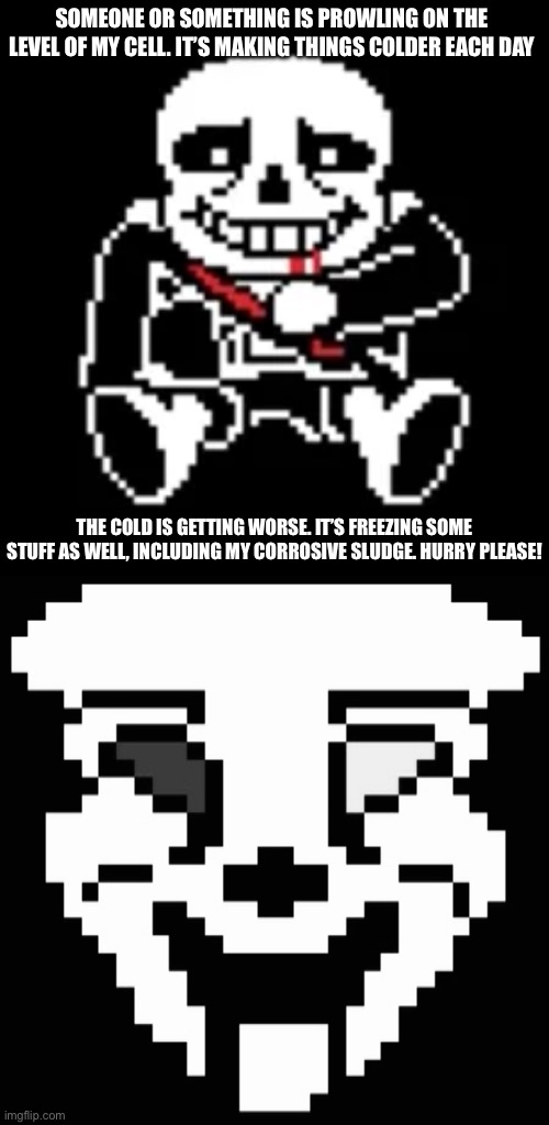 Beware of the corrosion as you get to my level. Staff have been disintegrated because of it. | SOMEONE OR SOMETHING IS PROWLING ON THE LEVEL OF MY CELL. IT’S MAKING THINGS COLDER EACH DAY; THE COLD IS GETTING WORSE. IT’S FREEZING SOME STUFF AS WELL, INCLUDING MY CORROSIVE SLUDGE. HURRY PLEASE! | made w/ Imgflip meme maker