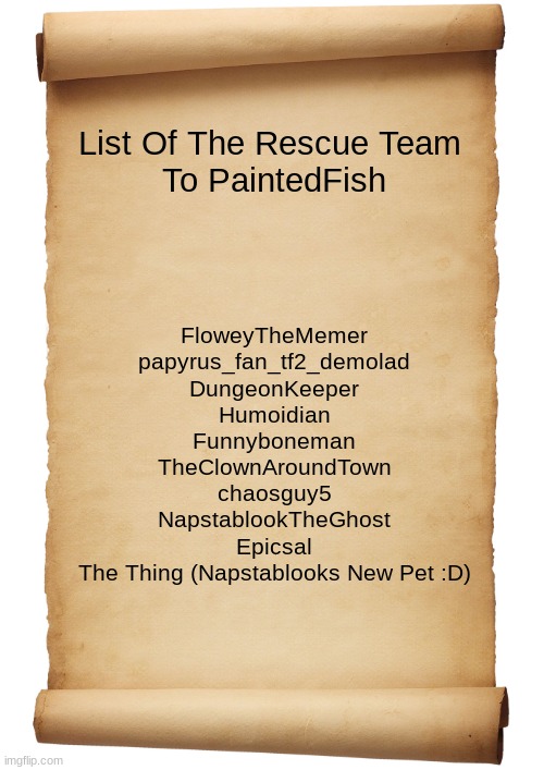 its permanent now | List Of The Rescue Team 
To PaintedFish; FloweyTheMemer
papyrus_fan_tf2_demolad
DungeonKeeper
Humoidian
Funnyboneman
TheClownAroundTown
chaosguy5
NapstablookTheGhost
Epicsal
The Thing (Napstablooks New Pet :D) | image tagged in blank scroll | made w/ Imgflip meme maker