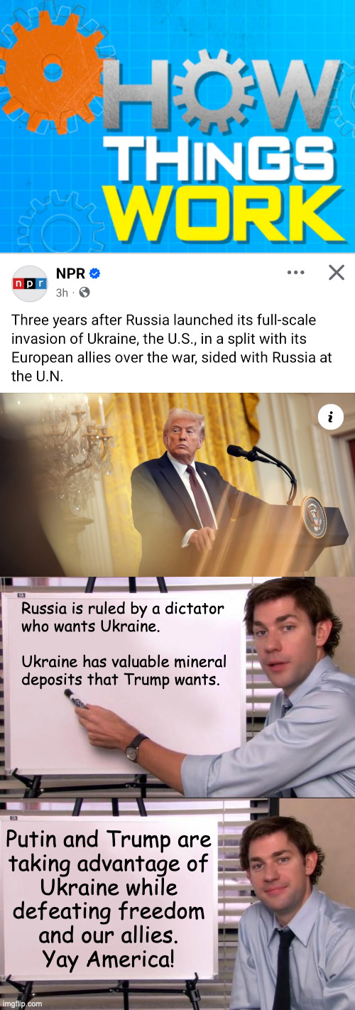 Trumputin. | Russia is ruled by a dictator
who wants Ukraine.
 
Ukraine has valuable mineral
deposits that Trump wants. Putin and Trump are
taking advantage of
Ukraine while
defeating freedom
and our allies.
Yay America! | image tagged in how things work,jim halpert explains,memes,trumputin | made w/ Imgflip meme maker