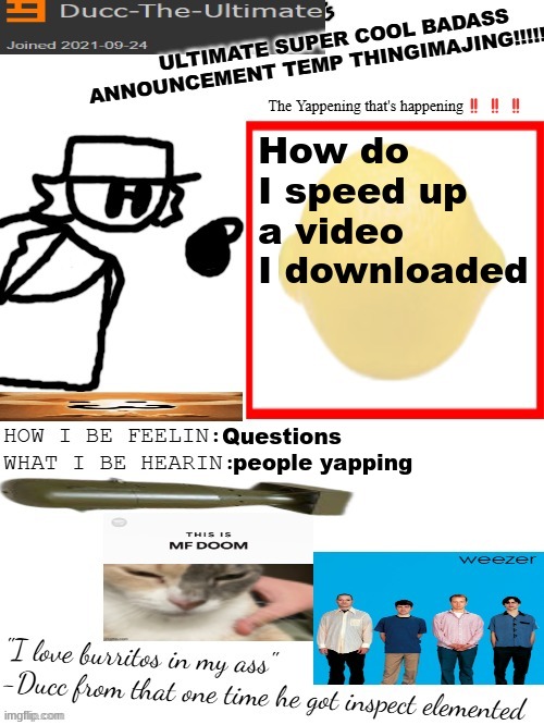 DTU's ULTIMATE SUPER COOL BADASS ANNOUNCEMENT TEMP THINGIMAJING! | How do I speed up a video I downloaded; Questions; people yapping | image tagged in dtu's ultimate super cool badass announcement temp thingimajing | made w/ Imgflip meme maker