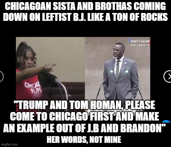 According to politic mods this is unfeaturable due to racism.. | CHICAGOAN SISTA AND BROTHAS COMING DOWN ON LEFTIST B.J. LIKE A TON OF ROCKS; "TRUMP AND TOM HOMAN, PLEASE COME TO CHICAGO FIRST AND MAKE AN EXAMPLE OUT OF J.B AND BRANDON"; HER WORDS, NOT MINE | image tagged in stupid liberals,the truth,donald trump approves,funny memes,political meme,politicians | made w/ Imgflip meme maker