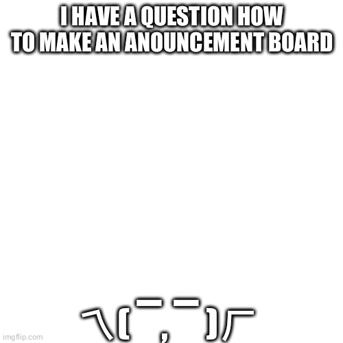 idk | I HAVE A QUESTION HOW TO MAKE AN ANOUNCEMENT BOARD; ㄟ( ▔, ▔ )ㄏ | made w/ Imgflip meme maker