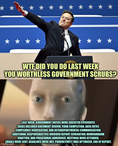 ChatGPT is our friend, maybe? | WTF DID YOU DO LAST WEEK YOU WORTHLESS GOVERNMENT SCRUBS? LAST WEEK, GOVERNMENT DUTIES WERE EXECUTED EFFICIENTLY. TASKS INCLUDED DOCUMENT REVIEW, FORM COMPLETION, DATA ENTRY, COMPLIANCE VERIFICATION, AND INTERDEPARTMENTAL COMMUNICATION. ADDITIONAL RESPONSIBILITIES INVOLVED REPORT GENERATION, MEMORANDUM DRAFTING, AND PROCEDURAL ADHERENCE. MEETINGS WERE ATTENDED. EMAILS WERE SENT. DEADLINES WERE MET. PRODUCTIVITY WAS OPTIMIZED. END OF REPORT. | image tagged in nazi elon,i robot tesla,memes | made w/ Imgflip meme maker