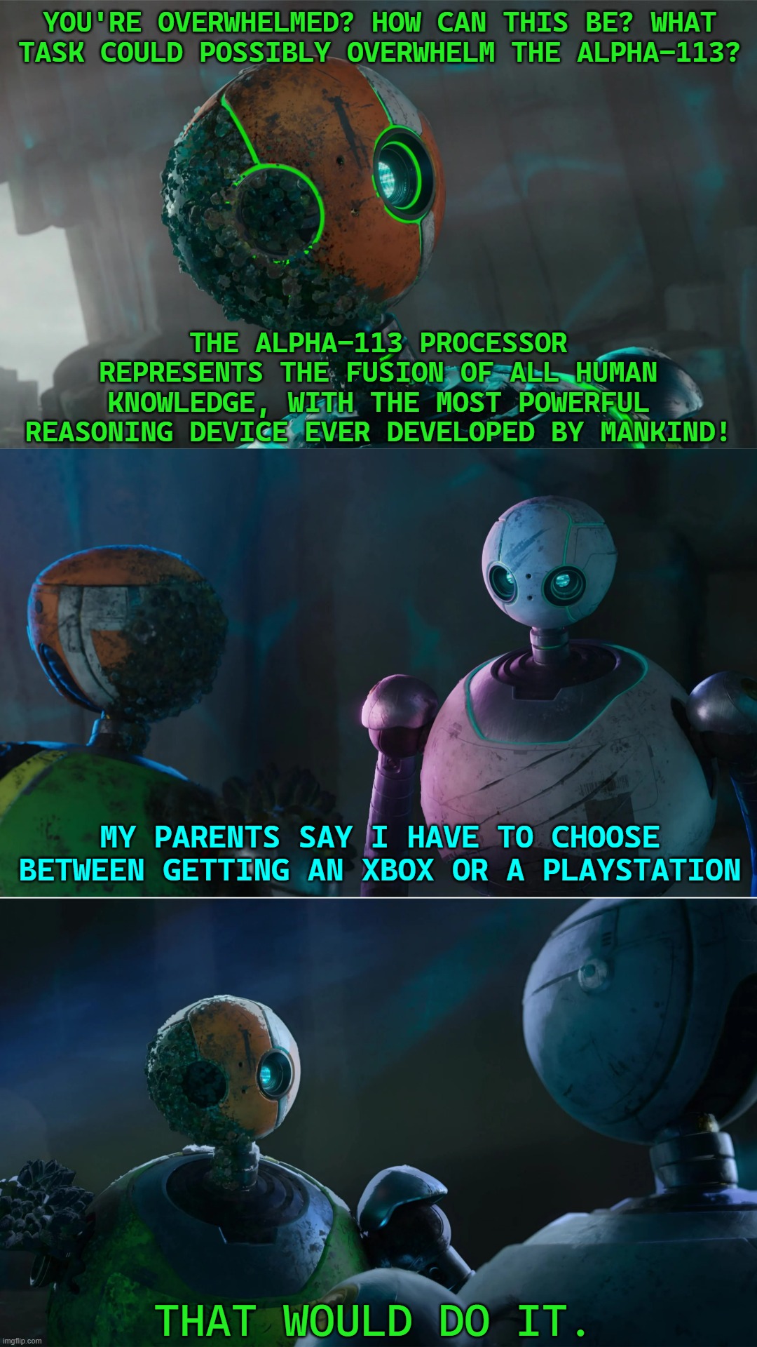 The Wild Robot | YOU'RE OVERWHELMED? HOW CAN THIS BE? WHAT TASK COULD POSSIBLY OVERWHELM THE ALPHA-113? THE ALPHA-113 PROCESSOR REPRESENTS THE FUSION OF ALL HUMAN KNOWLEDGE, WITH THE MOST POWERFUL REASONING DEVICE EVER DEVELOPED BY MANKIND! MY PARENTS SAY I HAVE TO CHOOSE BETWEEN GETTING AN XBOX OR A PLAYSTATION; THAT WOULD DO IT. | image tagged in i have a kid wild robot | made w/ Imgflip meme maker