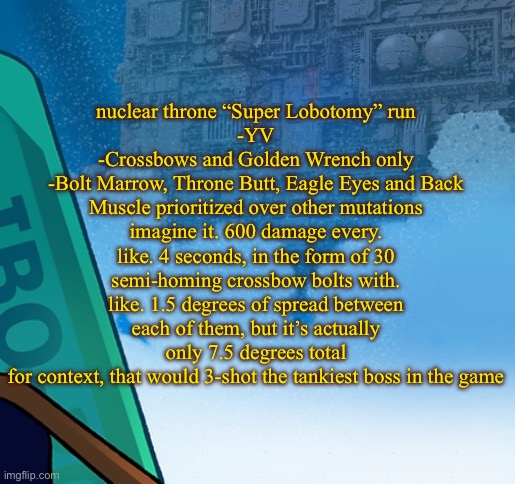 five pebbles activities | nuclear throne “Super Lobotomy” run
-YV
-Crossbows and Golden Wrench only
-Bolt Marrow, Throne Butt, Eagle Eyes and Back Muscle prioritized over other mutations
imagine it. 600 damage every. like. 4 seconds, in the form of 30 semi-homing crossbow bolts with. like. 1.5 degrees of spread between each of them, but it’s actually only 7.5 degrees total
for context, that would 3-shot the tankiest boss in the game | image tagged in five pebbles activities | made w/ Imgflip meme maker