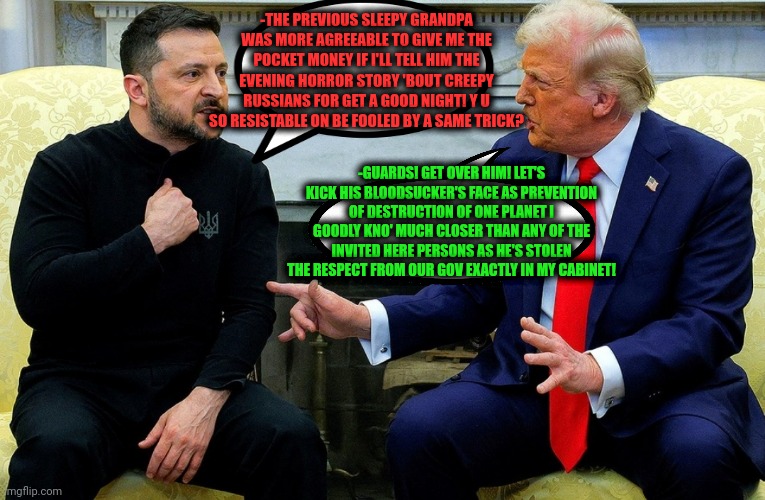 -Just give me money as it usually was or I'll drop a shit on ya tuxedos! | -THE PREVIOUS SLEEPY GRANDPA WAS MORE AGREEABLE TO GIVE ME THE POCKET MONEY IF I'LL TELL HIM THE EVENING HORROR STORY 'BOUT CREEPY RUSSIANS FOR GET A GOOD NIGHT! Y U SO RESISTABLE ON BE FOOLED BY A SAME TRICK? -GUARDS! GET OVER HIM! LET'S KICK HIS BLOODSUCKER'S FACE AS PREVENTION OF DESTRUCTION OF ONE PLANET I GOODLY KNO' MUCH CLOSER THAN ANY OF THE INVITED HERE PERSONS AS HE'S STOLEN THE RESPECT FROM OUR GOV EXACTLY IN MY CABINET! | image tagged in ukrainian kid crying,donald trump worst trade deal,america first,storytelling grandpa,deal with it,money down toilet | made w/ Imgflip meme maker