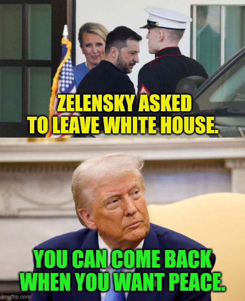 Today | ZELENSKY ASKED TO LEAVE WHITE HOUSE. YOU CAN COME BACK WHEN YOU WANT PEACE. | image tagged in memes,politics,ukraine,please,leave,white house | made w/ Imgflip meme maker