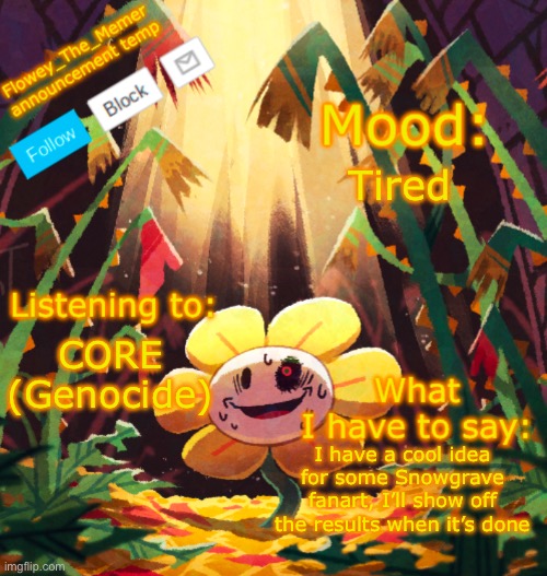 Flowey_The_Memer announcement template | Tired; CORE (Genocide); I have a cool idea for some Snowgrave fanart, I’ll show off the results when it’s done | image tagged in flowey_the_memer announcement template | made w/ Imgflip meme maker