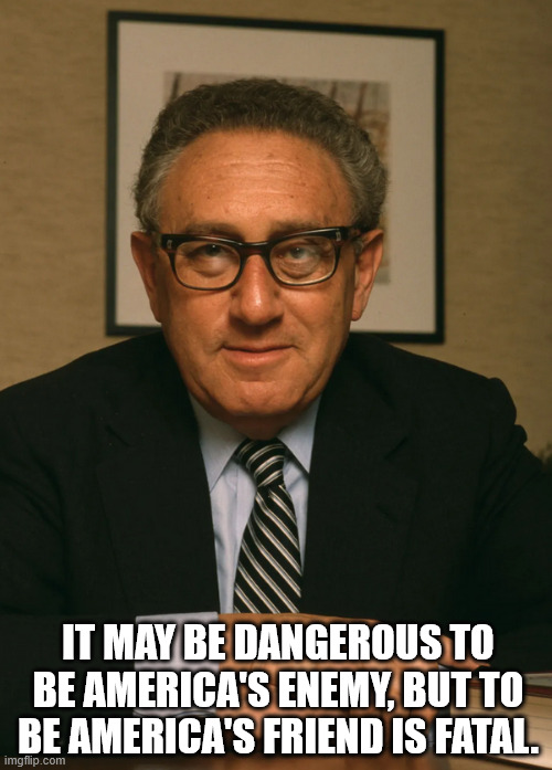 Henry Kissinger | IT MAY BE DANGEROUS TO BE AMERICA'S ENEMY, BUT TO BE AMERICA'S FRIEND IS FATAL. | image tagged in clown world | made w/ Imgflip meme maker