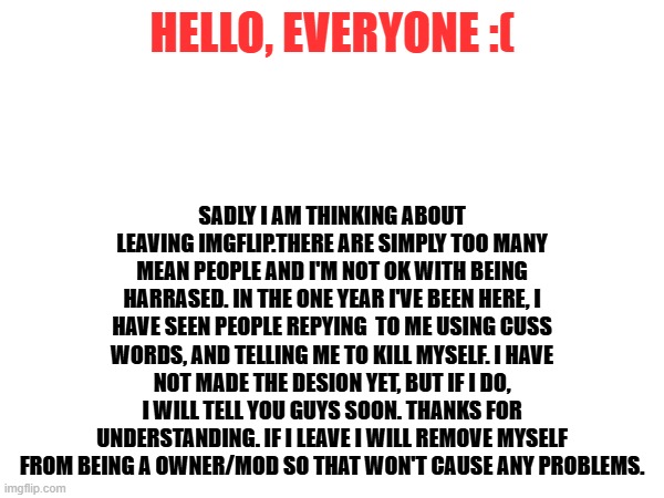 ... | HELLO, EVERYONE :(; SADLY I AM THINKING ABOUT LEAVING IMGFLIP.THERE ARE SIMPLY TOO MANY MEAN PEOPLE AND I'M NOT OK WITH BEING HARRASED. IN THE ONE YEAR I'VE BEEN HERE, I HAVE SEEN PEOPLE REPYING  TO ME USING CUSS WORDS, AND TELLING ME TO KILL MYSELF. I HAVE NOT MADE THE DESION YET, BUT IF I DO, I WILL TELL YOU GUYS SOON. THANKS FOR UNDERSTANDING. IF I LEAVE I WILL REMOVE MYSELF FROM BEING A OWNER/MOD SO THAT WON'T CAUSE ANY PROBLEMS. | image tagged in leaving | made w/ Imgflip meme maker