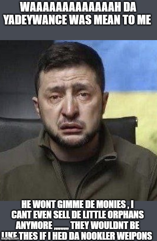 zelensky crying | WAAAAAAAAAAAAAH DA YADEYWANCE WAS MEAN TO ME; HE WONT GIMME DE MONIES , I CANT EVEN SELL DE LITTLE ORPHANS ANYMORE ,,,,,,,,, THEY WOULDNT BE LIKE THES IF I HED DA NOOKLER WEIPONS | image tagged in zelensky crying | made w/ Imgflip meme maker