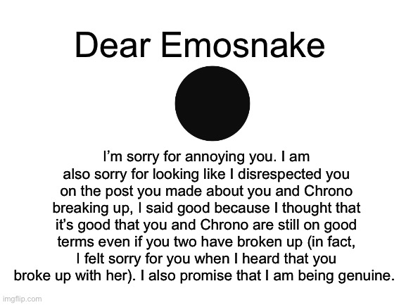 I’m sorry Emosnake | Dear Emosnake; I’m sorry for annoying you. I am also sorry for looking like I disrespected you on the post you made about you and Chrono breaking up, I said good because I thought that it’s good that you and Chrono are still on good terms even if you two have broken up (in fact, I felt sorry for you when I heard that you broke up with her). I also promise that I am being genuine. | made w/ Imgflip meme maker