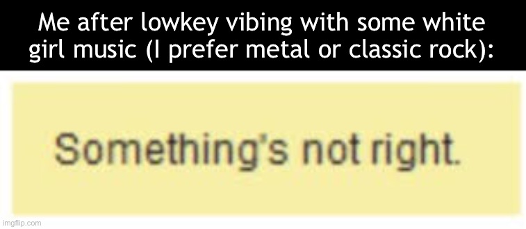 Or, just rock in general is my main taste | Me after lowkey vibing with some white girl music (I prefer metal or classic rock): | image tagged in something's not right | made w/ Imgflip meme maker