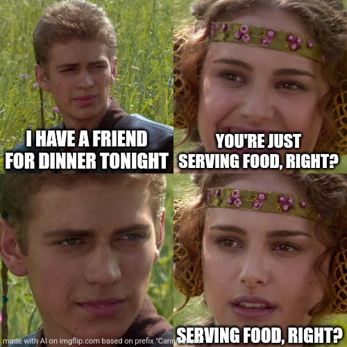 Anakin Padme 4 Panel | I HAVE A FRIEND FOR DINNER TONIGHT; YOU'RE JUST SERVING FOOD, RIGHT? SERVING FOOD, RIGHT? | image tagged in anakin padme 4 panel | made w/ Imgflip meme maker