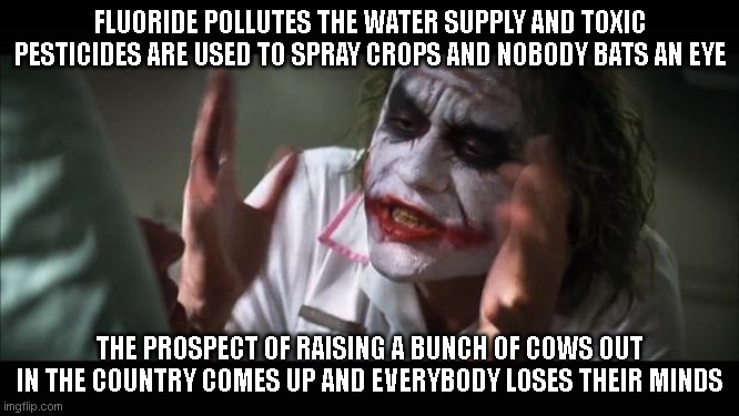 And everybody loses their minds | FLUORIDE POLLUTES THE WATER SUPPLY AND TOXIC PESTICIDES ARE USED TO SPRAY CROPS AND NOBODY BATS AN EYE; THE PROSPECT OF RAISING A BUNCH OF COWS OUT IN THE COUNTRY COMES UP AND EVERYBODY LOSES THEIR MINDS | image tagged in memes,and everybody loses their minds | made w/ Imgflip meme maker