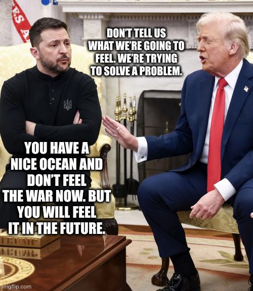 Russia is coming through Ukraine for the United States | DON’T TELL US WHAT WE’RE GOING TO FEEL. WE’RE TRYING TO SOLVE A PROBLEM. YOU HAVE A NICE OCEAN AND DON’T FEEL THE WAR NOW. BUT YOU WILL FEEL IT IN THE FUTURE. | image tagged in trump zelensky,memes,donald trump,volodymr zelensky,russo-ukrainian war,feelings | made w/ Imgflip meme maker