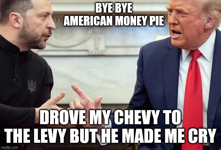 TRUMP ZELENSKY | BYE BYE AMERICAN MONEY PIE; DROVE MY CHEVY TO THE LEVY BUT HE MADE ME CRY | image tagged in america first | made w/ Imgflip meme maker