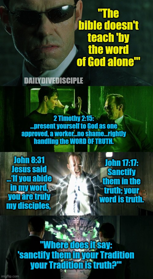 Word is truth/Christian meme | "The bible doesn't teach 'by the word of God alone"'; DAILYDIVEDISCIPLE; 2 Timothy 2:15:
...present yourself to God as one approved, a worker...no shame...rightly handling the WORD OF TRUTH. John 17:17:
Sanctify them in the truth; your word is truth. John 8:31
Jesus said ...‘If you abide in my word, you are truly my disciples, "Where does it say: 'sanctify them in your Tradition your Tradition is truth?"' | image tagged in agent smith,matrix neo smith fight | made w/ Imgflip meme maker