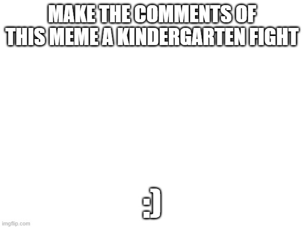 ... | MAKE THE COMMENTS OF THIS MEME A KINDERGARTEN FIGHT; :) | image tagged in kindergarten | made w/ Imgflip meme maker