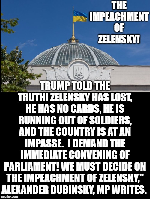 The Impeachment of Zelensky! | THE IMPEACHMENT OF ZELENSKY! TRUMP TOLD THE TRUTH! ZELENSKY HAS LOST, HE HAS NO CARDS, HE IS RUNNING OUT OF SOLDIERS, AND THE COUNTRY IS AT AN IMPASSE.  I DEMAND THE IMMEDIATE CONVENING OF PARLIAMENT! WE MUST DECIDE ON THE IMPEACHMENT OF ZELENSKY," ALEXANDER DUBINSKY, MP WRITES. | image tagged in impeachment | made w/ Imgflip meme maker