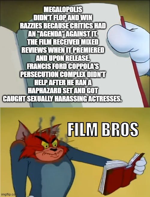 Oh well... | MEGALOPOLIS DIDN'T FLOP AND WIN RAZZIES BECAUSE CRITICS HAD AN "AGENDA" AGAINST IT. THE FILM RECEIVED MIXED REVIEWS WHEN IT PREMIERED AND UPON RELEASE. FRANCIS FORD COPPOLA'S PERSECUTION COMPLEX DIDN'T HELP AFTER HE RAN A HAPHAZARD SET AND GOT CAUGHT SEXUALLY HARASSING ACTRESSES. FILM BROS | image tagged in tom mad reading,movies | made w/ Imgflip meme maker