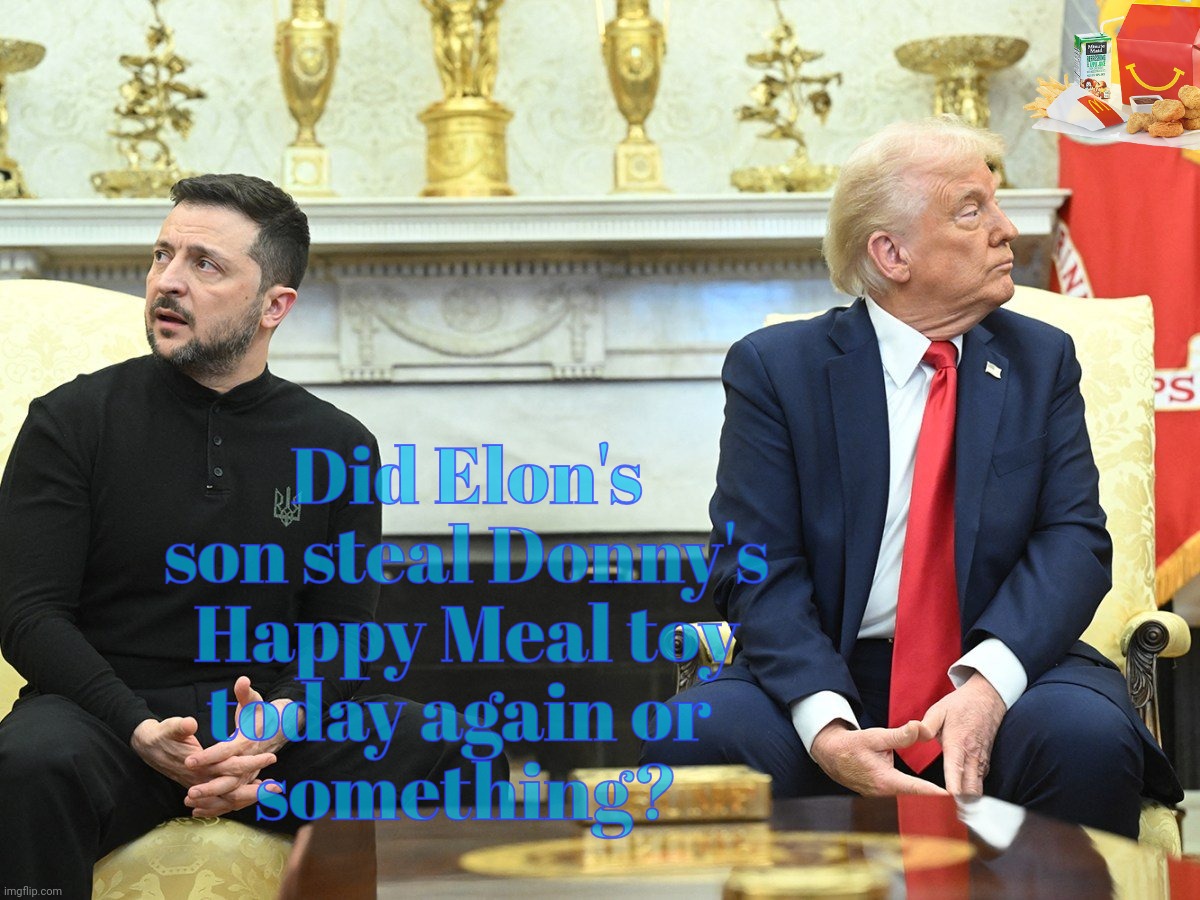 My gosh, that was truly beyond embarrassing,,, | Did Elon's
son steal Donny's
Happy Meal toy
today again or 
something? | image tagged in volodymyr zelenskyy,zelenskyy,trump,cringe master supreme,putin puppet,so embarrassing | made w/ Imgflip meme maker