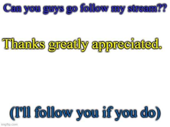 In Comments | Can you guys go follow my stream?? Thanks greatly appreciated. (I'll follow you if you do) | image tagged in blank white template | made w/ Imgflip meme maker