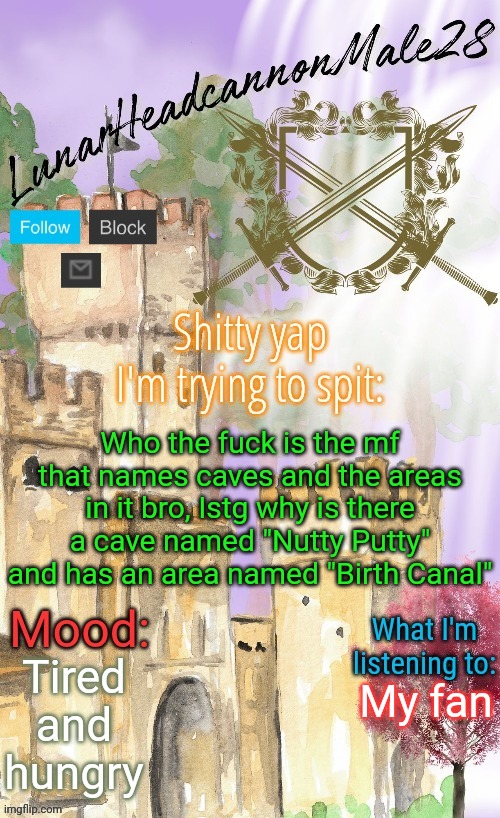 Someone definitely had fun naming | Who the fuck is the mf that names caves and the areas in it bro, Istg why is there a cave named "Nutty Putty" and has an area named "Birth Canal"; Tired and hungry; My fan | image tagged in lunarheadcanonmale28's announcement template thanks disco,msmg,memes | made w/ Imgflip meme maker