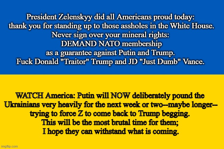 I support Ukraine! | President Zelenskyy did all Americans proud today:
 thank you for standing up to those assholes in the White House.
Never sign over your mineral rights:
 DEMAND NATO membership
 as a guarantee against Putin and Trump. 
Fuck Donald "Traitor" Trump and JD "Just Dumb" Vance. WATCH America: Putin will NOW deliberately pound the 
Ukrainians very heavily for the next week or two--maybe longer--
trying to force Z to come back to Trump begging. 
This will be the most brutal time for them; 
I hope they can withstand what is coming. | image tagged in fuck trump,jd is a dick,traitor trump,i stand with ukraine,trump sucks putins dick,slava ukraini | made w/ Imgflip meme maker