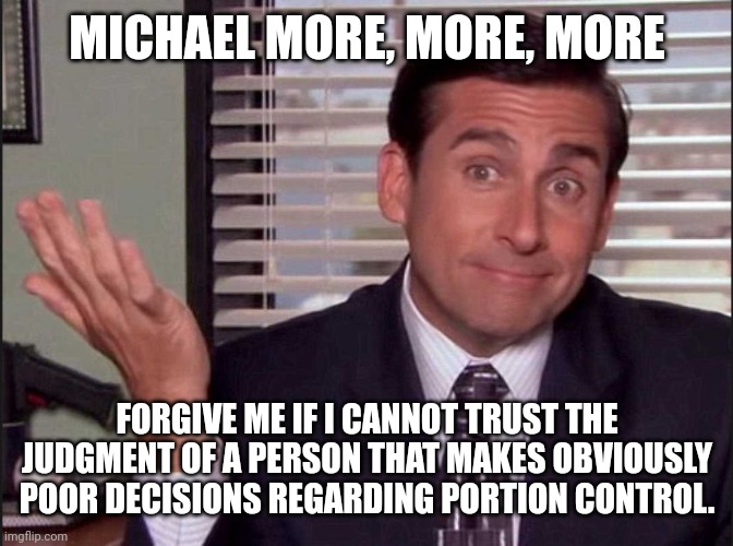 Michael Scott | MICHAEL MORE, MORE, MORE FORGIVE ME IF I CANNOT TRUST THE JUDGMENT OF A PERSON THAT MAKES OBVIOUSLY POOR DECISIONS REGARDING PORTION CONTROL | image tagged in michael scott | made w/ Imgflip meme maker