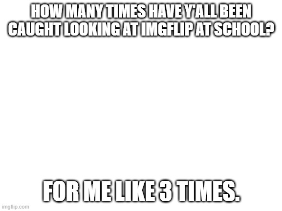 Blank White Template | HOW MANY TIMES HAVE Y'ALL BEEN CAUGHT LOOKING AT IMGFLIP AT SCHOOL? FOR ME LIKE 3 TIMES. | made w/ Imgflip meme maker