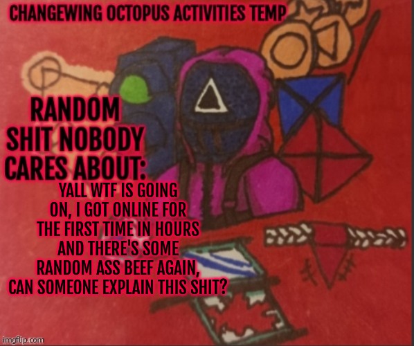 Changewing yapping template thingy | YALL WTF IS GOING ON, I GOT ONLINE FOR THE FIRST TIME IN HOURS AND THERE'S SOME RANDOM ASS BEEF AGAIN, CAN SOMEONE EXPLAIN THIS SHIT? | image tagged in changewing yapping template thingy | made w/ Imgflip meme maker