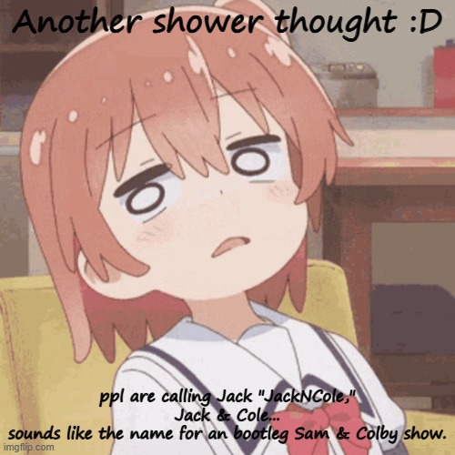 last one i promise | Another shower thought :D; ppl are calling Jack "JackNCole,"
Jack & Cole...
sounds like the name for an bootleg Sam & Colby show. | image tagged in anime girl | made w/ Imgflip meme maker