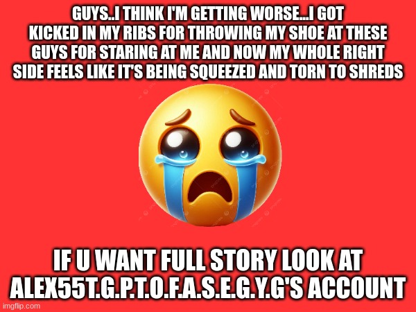 GUYS..I THINK I'M GETTING WORSE...I GOT KICKED IN MY RIBS FOR THROWING MY SHOE AT THESE GUYS FOR STARING AT ME AND NOW MY WHOLE RIGHT SIDE FEELS LIKE IT'S BEING SQUEEZED AND TORN TO SHREDS; IF U WANT FULL STORY LOOK AT ALEX55T.G.P.T.O.F.A.S.E.G.Y.G'S ACCOUNT | made w/ Imgflip meme maker