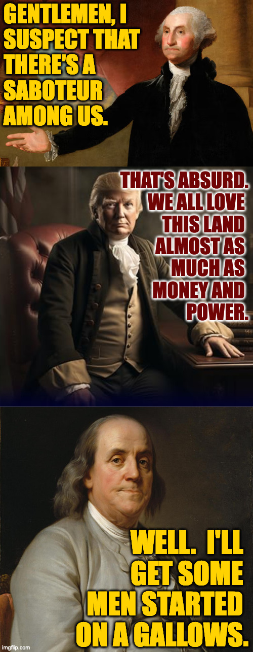 When folks took things more seriously. | GENTLEMEN, I
SUSPECT THAT
THERE'S A 
SABOTEUR
AMONG US. THAT'S ABSURD.
WE ALL LOVE 
THIS LAND 
ALMOST AS 
MUCH AS 
MONEY AND 
POWER. WELL.  I'LL 
GET SOME 
MEN STARTED 
ON A GALLOWS. | image tagged in memes,the good old days | made w/ Imgflip meme maker